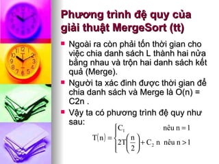Phương trình đệ quy của giải thuật MergeSort (tt) Ngoài ra còn phải tốn thời gian cho việc chia danh sách L thành hai nửa bằng nhau và trộn hai danh sách kết quả (Merge).  Người ta xác đinh được thời gian để chia danh sách và Merge là O(n) = C2n .  Vậy ta có phương trình đệ quy như sau: 