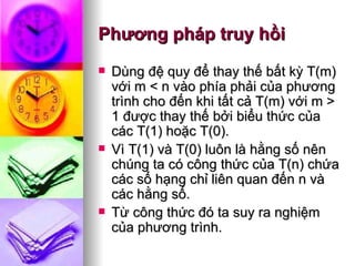 Phương pháp truy hồi Dùng đệ quy để thay thế bất kỳ T(m) với m < n vào phía phải của phương trình cho đến khi tất cả T(m) với m > 1 được thay thế bởi biểu thức của các T(1) hoặc T(0).  Vì T(1) và T(0) luôn là hằng số nên chúng ta có công thức của T(n) chứa các số hạng chỉ liên quan đến n và các hằng số.  Từ công thức đó ta suy ra nghiệm của phương trình.  