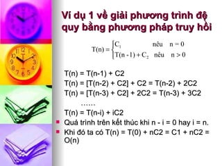 Ví dụ 1 về giải phương trình đệ quy bằng phương pháp truy hồi T(n) = T(n-1) + C2 T(n) = [T(n-2) + C2] + C2 = T(n-2) + 2C2 T(n) = [T(n-3) + C2] + 2C2 = T(n-3) + 3C2 …… T(n) = T(n-i) + iC2 Quá trình trên kết thúc khi n - i = 0 hay i = n.  Khi đó ta có T(n) = T(0) + nC2 = C1 + nC2 = O(n) 