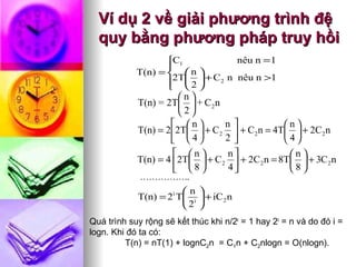 Ví dụ 2 về giải phương trình đệ quy bằng phương pháp truy hồi …………….. Quá trình suy rộng sẽ kết thúc khi n/2 i  = 1 hay 2 i  = n và do đó i = logn. Khi đó ta có: T(n) = nT(1) + lognC 2 n  = C 1 n + C 2 nlogn = O(nlogn).   