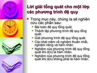 Lời giải tổng quát cho một lớp các phương trình đệ quy Trong mục này, chúng ta sẽ nghiên cứu các phần sau: Bài toán đệ quy tổng quát. Thành lập phương trình đệ quy tổng quát. Giải phương trình đệ quy tổng quát. Các khái niệm về nghiệm thuần nhất, nghiệm riêng và hàm nhân. Nghiệm của phương trình đệ quy tổng quát khi d(n) là hàm nhân. Nghiệm của phương trình đệ quy tổng quát khi d(n) không phải là hàm nhân.  