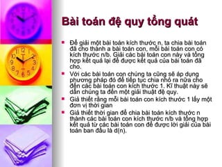 Bài toán đệ quy tổng quát Ðể giải một bài toán kích thước n, ta chia bài toán đã cho thành a bài toán con, mỗi bài toán con có kích thước n/b. Giải các bài toán con này và tổng hợp kết quả lại để được kết quả của bài toán đã cho.  Với các bài toán con chúng ta cũng sẽ áp dụng phương pháp đó để tiếp tục chia nhỏ ra nữa cho đến các bài toán con kích thước 1. Kĩ thuật này sẽ dẫn chúng ta đến một giải thuật đệ quy. Giả thiết rằng mỗi bài toán con kích thước 1 lấy một đơn vị thời gian Giả thiết thời gian để chia bài toán kích thước n thành các bài toán con kích thước n/b và tổng hợp kết quả từ các bài toán con để được lời giải của bài toán ban đầu là d(n).  