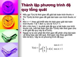 Thành lập phương trình đệ quy tổng quát Nếu gọi T(n) là thời gian để giải bài toán kích thước n  Thì T(n/b) là thời gian để giải bài toán con kích thước n/b.  Khi n = 1 theo giả thiết trên thì thời gian giải bài toán kích thước 1 là 1 đơn vị, tức là T(1) = 1.  Khi n lớn hơn 1, ta phải giải đệ quy a bài toán con kích thước n/b, mỗi bài toán con tốn T(n/b) nên thời gian cho a lời giải đệ quy này là aT(n/b).  Ngoài ra ta còn phải tốn thời gian để phân chia bài toán và tổng hợp các kết quả, thời gian này theo giả thiết trên là d(n).  Vậy ta có phương trình đệ quy: 