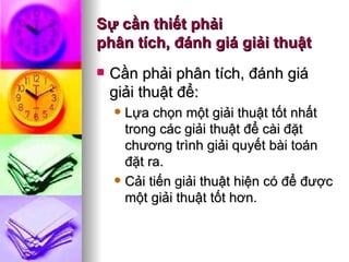 Sự cần thiết phải  phân tích, đánh giá giải thuật Cần phải phân tích, đánh giá giải thuật để: Lựa chọn một giải thuật tốt nhất trong các giải thuật để cài đặt chương trình giải quyết bài toán đặt ra. Cải tiến giải thuật hiện có để được một giải thuật tốt hơn.  