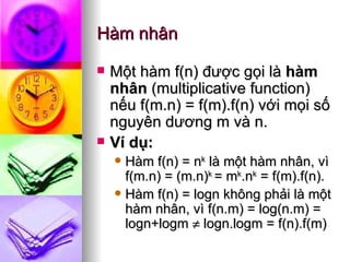 Hàm nhân Một hàm f(n) được gọi là  hàm nhân  (multiplicative function) nếu f(m.n) = f(m).f(n) với mọi số nguyên dương m và n. Ví dụ:  Hàm f(n) = n k  là một hàm nhân, vì f(m.n) = (m.n) k  = m k .n k  = f(m).f(n). Hàm f(n) = logn không phải là một hàm nhân, vì f(n.m) = log(n.m) = logn+logm    logn.logm = f(n).f(m)  