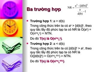 Ba trường hợp Trường hợp 1 : a > d(b)  Trong công thức trên ta có a k  > [d(b)] k , theo quy tắc lấy độ phức tạp ta có NR là O(a k ) = O(n log b a ) = NTN.  Do đó  T(n) là O(n log b a ) . Trường hợp 2 : a < d(b) Trong công thức trên ta có [d(b)] k  > a k , theo quy tắc lấy độ phức tạp ta có NR là O([d(b)] k ) = O(n log b d(b) ) > NTN.  Do đó  T(n) là O(n log b d(b) ) .  