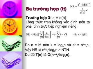 Ba trường hợp (tt) Trường hợp 3 : a = d(b)  Công thức tr ên   không xác đinh nên ta phải tính trực tiếp nghiệm riêng: Do n = b k  nên k = log b n và a k  = n log b a . Vậy NR là n log b a log b n > NTN.  Do đó  T(n) là O(n log b a log b n) . 