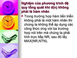 Nghiệm của phương trình đệ quy tổng quát khi d(n) không phải là hàm nhân Trong trường hợp hàm tiến triển không phải là một hàm nhân thì chúng ta không thể áp dụng các công thức ứng với ba trường hợp nói trên mà chúng ta phải tính trực tiếp NR, sau đó lấy MAX(NR,NTN). 