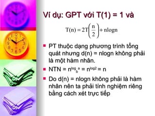 Ví dụ: GPT với T(1) = 1 và  PT thuộc dạng phương trình tổng quát nhưng d(n) = nlogn không phải là một hàm nhân. NTN = n log b a  = n log2  = n Do d(n) = nlogn không phải là hàm nhân nên ta phải tính nghiệm riêng bằng cách xét trực tiếp 