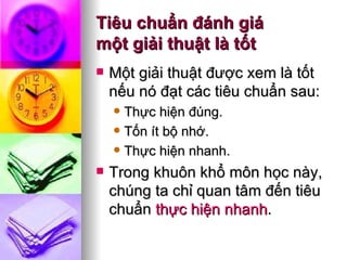 Tiêu chuẩn đánh giá  một giải thuật là tốt Một giải thuật được xem là tốt nếu nó đạt các tiêu chuẩn sau: Thực hiện đúng. Tốn ít bộ nhớ. Thực hiện nhanh. Trong khuôn khổ môn học này, chúng ta chỉ quan tâm đến tiêu chuẩn  thực hiện nhanh .  