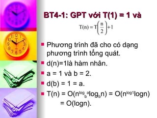 BT4-1: GPT v ới T(1) = 1 và Phương trình đã cho có dạng phương trình tổng quát. d(n)=1là hàm nhân. a = 1 và b = 2. d(b) = 1 = a. T(n) = O(n log b a log b n) = O(n log1 logn)  = O(logn).   