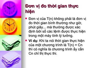 Ðơn vị đo thời gian thực hiện Ðơn vị của T(n) không phải là đơn vị đo thời gian bình thường như giờ, phút giây... mà thường được xác định bởi số các lệnh được thực hiện trong một máy tính lý tưởng. Ví dụ : Khi ta nói thời gian thực hiện của một chương trình là T(n) = Cn thì có nghĩa là chương trình ấy cần Cn chỉ thị thực thi.  