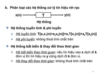 b. Ph?n lo?i cc h? th?ng x? l? tn hi?u r?i r?c H? th?ng tuy?n tnh & phi tuy?n H? tuy?n tnh :   T[a 1 x 1 (n)+a 2 x 2 (n)]=a 1 T[x 1 (n)]+a 2 T[x 2 (n)] H? phi tuy?n : kh?ng tho? tnh ch?t trn H? th?ng b?t bi?n & thay ??i theo th?i gian H? b?t bi?n theo th?i guan :  n?u tn hi?u vo  x  d?ch ?i  k  ??n v? th tn hi?u ra  y  c?ng d?ch ?i  k  ??n v?. H? thay ??i theo th?i gian : kh?ng tho? tnh ch?t trn T x(n) H? th?ng y(n) 