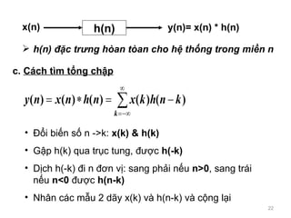 c.  Cch tm t?ng ch?p ??i bi?n s? n ->k:  x(k) & h(k) G?p h(k) qua tr?c tung, ???c  h(-k) D?ch h(-k) ?i n ??n v?: sang ph?i n?u  n>0 , sang tri  n?u  n<0  ???c  h(n-k) Nh?n cc m?u 2 d?y x(k) v h(n-k) v c?ng l?i h(n) ??c tr?ng han tan cho h? th?ng trong mi?n n  h(n) x(n) y(n)= x(n) * h(n) 
