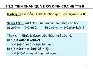 1.3.2  T?NH NH?N QU? & ?N ??NH C?A H? TTBB V d? 1.3.3:   Xt tnh nh?n qu? cc h? th?ng cho b?i: a) y(n)=x(n-1)+2x(n-2)   b) y(n)=x(n+1)+2x(n)+3x(n-1)   Thay  x(n)= ? (n) , ta ???c bi?u th?c  h(n)  cc h?: a)  h(n)=  ? (n-1)+2 ? (n-2) Do   h(n)=0: n<0   ->   h? nh?n qu?     b)  h(n)= ? (n+1)+  ? (n)+3 ? (n-1) : Do h(-1)=1 ->  h? kh?ng nh?n qu?   ??nh l? 1:   H? th?ng TTBB l nh?n qu?  ?   h(n)=0: n<0 