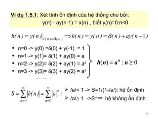 n=0 -> y(0) = ? (0) + y(-1)  = 1 n=1 -> y(1)=  ? (1) + ay(0) = a n=2 -> y(2)=  ? (2) + ay(1) = a 2 n=3 -> y(3)=  ? (3) + ay(2) = a 3  . V d? 1.5.1 :  Xt tnh ?n ??nh c?a h? th?ng cho b ?i: y(n) - ay(n-1) = x(n) , bi?t y(n)=0:n<0 /a/< 1 -> S=1/(1-/a/): h? ?n ??nh /a/ ?  1  ->S=  : h? kh?ng ?n ??nh 