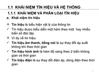 1.1  KH?I NI?M T?N HI?U V? H? TH?NG 1.1.1  KH?I NI?M V? PH?N LO?I T?N HI?U a. Khi ni?m tn hi?u Tn hi?u  l bi?u hi?n v?t l? c?a th?ng tin Tn hi?u ???c bi?u di?n m?t hm theo m?t  hay nhi?u bi?n s? ??c l?p. V d? v? tn hi?u: Tn hi?u ?m thanh, ti?ng ni  l s? thay ??i p su?t kh?ng kh theo th?i gian Tn hi?u hnh ?nh  l hm ?? sng theo 2 bi?n kh?ng gian v th?i gian Tn hi?u ?i?n  l s? thay ??i ?i?n p, dng ?i?n theo th?i gian 
