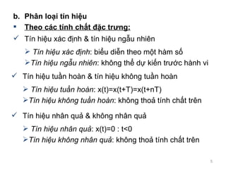 b. Ph?n lo?i tn hi?u Theo cc tnh ch?t ??c tr?ng: Tn hi?u xc ??nh & tn hi?u ng?u nhin Tn hi?u xc ??nh : bi?u di?n theo m?t hm s? Tn hi?u ng?u nhin : kh?ng th? d? ki?n tr??c hnh vi  Tn hi?u tu?n hon & tn hi?u kh?ng tu?n hon Tn hi?u tu?n hon : x(t)=x(t+T)=x(t+nT) Tn hi?u kh?ng tu?n hon : kh?ng tho? tnh ch?t trn  Tn hi?u nh?n qu? & kh?ng nh?n qu? Tn hi?u nh?n qu? : x(t)=0 : t<0 Tn hi?u kh?ng nh?n qu? : kh?ng tho? tnh ch?t trn  