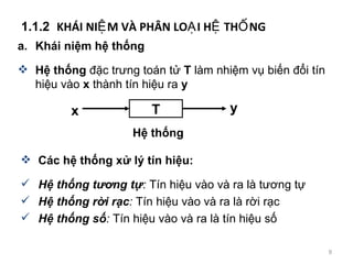 1.1.2  KH?I NI?M V? PH?N LO?I H? TH?NG a. Khi ni?m h? th?ng H? th?ng  ??c tr?ng ton t?  T  lm nhi?m v? bi?n ??i tn hi?u vo  x  thnh tn hi?u ra  y Cc h? th?ng x? l? tn hi?u: H? th?ng t??ng t? :  Tn hi?u vo v ra l t??ng t? H? th?ng r?i r?c :  Tn hi?u vo v ra l r?i r?c H? th?ng s? :  Tn hi?u vo v ra l tn hi?u s? T x y H? th?ng 