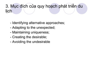 3. Mục đích của quy hoạch phát triển du lịch - Identifying alternative approaches; - Adapting to the unexpected; - Maintaining uniqueness; - Creating the desirable; - Avoiding the undesirable 