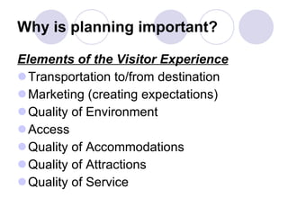 Why is planning important? Elements of the Visitor Experience Transportation to/from destination  Marketing (creating expectations) Quality of Environment Access Quality of Accommodations Quality of Attractions Quality of Service 