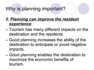 Why is planning important? 2.  Planning can improve the resident experience : –  Tourism has many different impacts on the destination and the residents. –  Good planning increases the ability of the destination to anticipate or avoid negative impacts. –  Good planning enables the destination to maximize the economic benefits of tourism. 