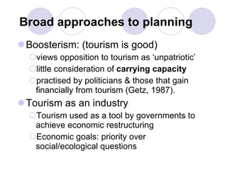 Broad approaches to planning Boosterism: (tourism is good) views opposition to tourism as ‘unpatriotic’  little consideration of  carrying capacity practised by politicians & those that gain financially from tourism (Getz, 1987). Tourism as an industry Tourism used as a tool by governments to achieve economic restructuring  Economic goals: priority over social/ecological questions 