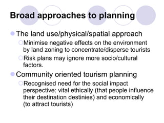 Broad approaches to planning The land use/physical/spatial approach Minimise negative effects on the environment by land zoning to concentrate/disperse tourists Risk plans may ignore more socio/cultural factors. Community oriented tourism planning Recognised need for the social impact perspective: vital ethically (that people influence their destination destinies) and economically  (to attract tourists)  
