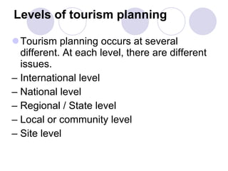 Levels of tourism planning Tourism planning occurs at several different. At each level, there are different issues. –  International level –  National level –  Regional / State level –  Local or community level –  Site level 