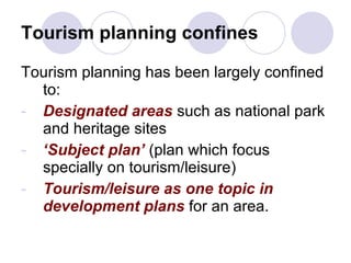 Tourism planning confines Tourism planning has been largely confined to: Designated areas  such as national park and heritage sites ‘ Subject plan’  (plan which focus specially on tourism/leisure) Tourism/leisure as one topic in development plans  for an area. 