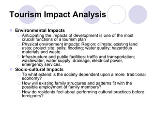 Tourism Impact Analysis Environmental Impacts Anticipating the impacts of development is one of the most crucial functions of a tourism plan Physical environment impacts: Region; climate; existing land uses; project site; soils; flooding; water quality; hazardous materials and waste. Infrastructure and public facilities: traffic and transportation; wastewater, water supply, drainage, electrical power, emergency services. Socio-cultural Impacts To what extend is the society dependent upon a more  traditional economy? How will existing family structures and patterns fit with the possible employment of family members? How do residents feel about performing cultural practices before foreigners? 