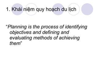1. Khái niệm quy hoạch du lịch “ Planning is the process of identifying  objectives and defining and evaluating methods of achieving them ” 