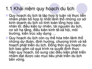 1.1 Khái niệm quy hoạch du lịch Quy hoạch du lịch là tập hợp lý luận và thực tiễn nhằm phân bố hợp lý nhất lãnh thổ những cơ sở kinh doanh du lịch có tính toán tổng hợp các nhân tố: điều kiện tự nhiên, tài nguyên du lịch, cơ sở hạ tầng, điều kiện kinh tế-xã hội, môi trường, kiến trúc xây dựng … Quy hoạch du lịch còn cụ thể hóa trên lãnh thổ những dự đoán, định hướng, chương trình và kế hoạch phát triển du lịch. Đồng thời quy hoạch du lịch bao gồm cả quá trình ra quyết định thực hiện quy hoạch, bổ sung các điều kiện phát triển nhằm đạt được các mục tiêu phát triển du lịch bền vững. 