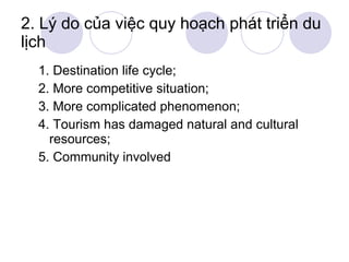 2. Lý do của việc quy hoạch phát triển du lịch 1. Destination life cycle; 2. More competitive situation; 3. More complicated phenomenon; 4. Tourism has damaged natural and cultural resources; 5. Community involved 