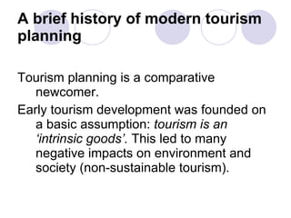 A brief history of modern tourism planning Tourism planning is a comparative newcomer. Early tourism development was founded on a basic assumption:  tourism is an ‘intrinsic goods’.  This led to many negative impacts on environment and society (non-sustainable tourism). 