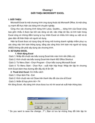 Chương I
GIỚI THIỆU MICROSOFT EXCEL
I. GIỚI THIỆU:
Microsoft Excel là một chương trình ứng dụng thuộc bộ Microsoft Office, là một công
cụ mạnh để thực hiện các bảng tính chuyên nghiệp.
Cũng như các chương trình bảng tính Lotus, Quattro,..., bảng tính của Excel cũng
bao gồm nhiều ô được tạo bởi các dòng và cột, việc nhập dữ liệu và tính toán trong
Excel cũng có những điểm tương tự tuy nhiên Excel có nhiều tính năng ưu việt và có
giao diện rất thân thiện với người sử dụng.
Hiện tại Excel được sử dụng rộng rãi trong môi trường doanh nghiệp nhằm phục vụ
các công việc tính toán thông dụng, bằng các công thức tính toán mà người sử dụng
(NSD) không cần phải xây dựng các chương trình.
II. SỬ DỤNG EXCEL
1. Khởi động Excel
Cách 1: Nhấp đôi chuột vào biểu tượng Excel trên màn hình nền (Nếu có)
Cách 2: Kích chuột vào biểu tượng Excel trên thanh MS Office Shortcut
Cách 3: Từ Menu Start - Chọn Program - Chọn biểu tượng Microsoft Excel
Cách 4: Từ Menu Start - Chọn Run - xuất hiện hộp thoại: Nhập tên tập tin chương
trình Excel (kèm theo đường dẫn đầy đủ) ® ấn OK
2. Thoát khỏi Excel: Có nhiều cách:
Cách 1: Chọn lệnh File - Exit
Cách 2: Kích chuột vào nút Close trên thanh tiêu đề của cửa sổ Excel
Cách 3: Nhấn tổ hợp phím Alt + F4
Khi đóng Excel, nếu bảng tính chưa được lưu trữ thì excel sẽ xuất hiện thông báo:
" Do you want to save the change…?" ( Bạn có lưu lại những thay đổi trên tập tin
 