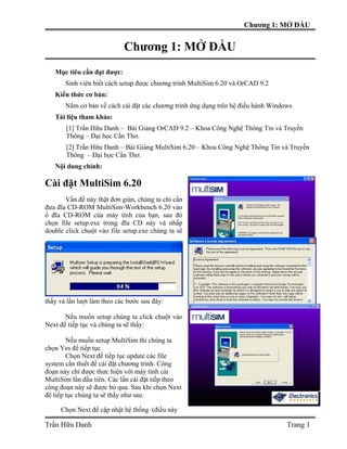 Chương 1: MỞ ĐẦU


                            Chương 1: MỞ ĐẦU
   Mục tiêu cần đạt được:
       Sinh viên biết cách setup được chương trình MultiSim 6.20 và OrCAD 9.2
   Kiến thức cơ bản:
       Nắm cơ bản về cách cài đặt các chương trình ứng dụng trên hệ điều hành Windows
   Tài liệu tham khảo:
       [1] Trần Hữu Danh – Bài Giảng OrCAD 9.2 – Khoa Công Nghệ Thông Tin và Truyền
       Thông – Đại học Cần Thơ.
       [2] Trần Hữu Danh – Bài Giảng MultiSim 6.20 – Khoa Công Nghệ Thông Tin và Truyền
       Thông – Đại học Cần Thơ.
   Nội dung chính:

Cài đặt MultiSim 6.20
       Vấn đề này thật đơn giản, chúng ta chỉ cần
đưa đĩa CD-ROM MultiSim-Workbench 6.20 vào
ổ đĩa CD-ROM của máy tính của bạn, sau đó
chọn file setup.exe trong đĩa CD này và nhấp
double click chuột vào file setup.exe chúng ta sẽ




thấy và lần lượt làm theo các bước sau đây:

       Nếu muốn setup chúng ta click chuột vào
Next để tiếp tục và chúng ta sẽ thấy:

        Nếu muốn setup MultiSim thi chúng ta
chọn Yes để tiếp tục
        Chọn Next để tiếp tục update các file
system cần thiết để cài đặt chương trình. Công
đoạn này chỉ được thưc hiện với máy tính cài
MultiSim lần đầu tiên. Các lần cài đặt tiếp theo
công đoạn này sẽ được bỏ qua. Sau khi chọn Next
để tiếp tục chúng ta sẽ thấy như sau:

     Chọn Next để cập nhật hệ thống (điều này

Trần Hữu Danh                                                                      Trang 1
 