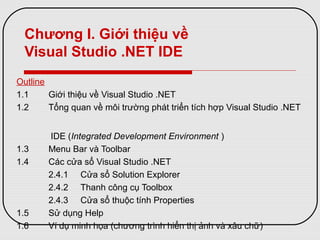 Chương I. Giới thiệu về
Visual Studio .NET IDE
Outline
1.1 Giới thiệu về Visual Studio .NET
1.2 Tổng quan về môi trường phát triển tích hợp Visual Studio .NET
IDE (Integrated Development Environment )
1.3 Menu Bar và Toolbar
1.4 Các cửa sổ Visual Studio .NET
2.4.1 Cửa sổ Solution Explorer
2.4.2 Thanh công cụ Toolbox
2.4.3 Cửa sổ thuộc tính Properties
1.5 Sử dụng Help
1.6 Ví dụ minh họa (chương trình hiển thị ảnh và xâu chữ)
 