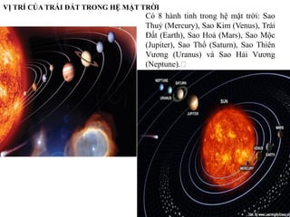 1
VỊ TRÍ CỦA TRÁI ĐẤT TRONG HỆ MẶT TRỜI
Có 8 hành tinh trong hệ mặt trời: Sao
Thuỷ (Mercury), Sao Kim (Venus), Trái
Đất (Earth), Sao Hoả (Mars), Sao Mộc
(Jupiter), Sao Thổ (Saturn), Sao Thiên
Vương (Uranus) và Sao Hải Vương
(Neptune).﻿
 