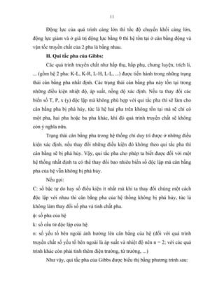 11
Động lực của quá trình càng lớn thì tốc độ chuyển khối càng lớn,
động lực giảm và ở giá trị động lực bằng 0 thì hệ tồn tại ở cân bằng động và
vận tốc truyền chất của 2 pha là bằng nhau.
II. Qui tắc pha của Gibbs:
Các quá trình truyền chất như hấp thụ, hấp phụ, chưng luyện, trích li,
... (gồm hệ 2 pha: K-L, K-R, L-H, L-L, ...) được tiến hành trong những trạng
thái cân bằng pha nhất định. Các trạng thái cân bằng pha này tồn tại trong
những điều kiện nhiệt độ, áp suất, nồng độ xác định. Nếu ta thay đổi các
biến số T, P, x (y) độc lập mà không phù hợp với qui tắc pha thì sẽ làm cho
cân bằng pha bị phá hủy, tức là hệ hai pha trên không tồn tại mà sẽ chỉ có
một pha, hai pha hoặc ba pha khác, khi đó quá trình truyền chất sẽ không
còn ý nghĩa nữa.
Trạng thái cân bằng pha trong hệ thống chỉ duy trì được ở những điều
kiện xác định, nếu thay đổi những điều kiện đó không theo qui tắc pha thì
cân bằng sẽ bị phá hủy. Vậy, qui tắc pha cho phép ta biết được đối với một
hệ thống nhất định ta có thể thay đổi bao nhiêu biến số độc lập mà cân bằng
pha của hệ vẫn không bị phá hủy.
Nếu gọi:
C: số bậc tự do hay số điều kiện ít nhất mà khi ta thay đổi chúng một cách
độc lập với nhau thì cân bằng pha của hệ thống không bị phá hủy, tức là
không làm thay đổi số pha và tính chất pha.
φ: số pha của hệ
k: số cấu tử độc lập của hệ.
n: số yếu tố bên ngoài ảnh hưởng lên cân bằng của hệ (đối với quá trình
truyền chất số yếu tố bên ngoài là áp suất và nhiệt độ nên n = 2; với các quá
trình khác còn phải tính thêm điện trường, từ trường, ...)
Như vậy, qui tắc pha của Gibbs được biểu thị bằng phương trình sau:
 