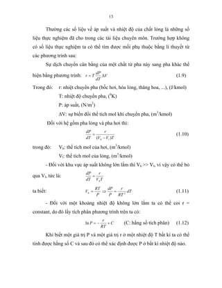 13
Thường các số liệu về áp suất và nhiệt độ của chất lỏng là những số
liệu thực nghiệm đã cho trong các tài liệu chuyên môn. Trường hợp không
có số liệu thực nghiệm ta có thể tìm được mối phụ thuộc bằng lí thuyết từ
các phương trình sau:
Sự dịch chuyển cân bằng của một chất từ pha này sang pha khác thể
hiện bằng phương trình: V
dT
dP
Tr ∆= (1.9)
Trong đó: r: nhiệt chuyển pha (bốc hơi, hóa lỏng, thăng hoa, ...), (J/kmol)
T: nhiệt độ chuyển pha, (0
K)
P: áp suất, (N/m2
)
∆V: sự biến đổi thể tích mol khi chuyển pha, (m3
/kmol)
Đối với hệ gồm pha lỏng và pha hơi thì:
TVV
r
dT
dP
lh )( −
= (1.10)
trong đó: Vh: thể tích mol của hơi, (m3
/kmol)
Vl: thể tích mol của lỏng, (m3
/kmol)
- Đối với khu vực áp suất không lớn lắm thì Vh >> Vl, vì vậy có thể bỏ
qua Vl, tức là:
TV
r
dT
dP
h
=
ta biết: dT
RT
r
P
dP
P
RT
Vh 2
=⇒= (1.11)
- Đối với một khoảng nhiệt độ không lớn lắm ta có thể coi r =
constant, do đó lấy tích phân phương trình trên ta có:
C
RT
r
P +−=ln (C: hằng số tích phân) (1.12)
Khi biết một giá trị P và một giá trị r ở một nhiệt độ T bất kì ta có thể
tính được hằng số C và sau đó có thể xác định được P ở bất kì nhiệt độ nào.
 