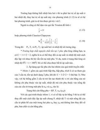14
Trường hợp không biết nhiệt hóa hơi r thì ta phải hai trị số áp suất ở
hai nhiệt độ, thay hai trị số áp suất này vào phương trình (1.12) ta sẽ có hệ
hai phương trình, giải ta sẽ tìm được giá trị r và C.
Ngoài ra cũng có thể dựa vào qui tắc Trouton để tính r:
21≈
T
r
(1.13)
hoặc phương trình Clausius-Clapeyron:
⎥
⎦
⎤
⎢
⎣
⎡
−=
122
1 11
537.4
lg
TT
r
P
P
(1.14)
Trong đó: P1, T1 và P2, T2: áp suất hơi và nhiệt độ sôi tương ứng.
* Trường hợp chất nguyên chất tồn tại 1 pha: pha lỏng chẳng hạn, ta
có C = 1-1+2 = 2, nghĩa là ta có thể thay đổi cả áp suất và nhiệt độ một cách
độc lập với nhau thì hệ vẫn tồn tại một pha. Ví dụ, nước ở trạng thái lỏng có
nhiệt độ 00
C < t < 1000
C thì có thể chịu được bất kì áp suất nào.
2. Áp dụng qui tắc pha cho hai nhóm của quá trình truyền chất:
* Nhóm 1: gồm các quá trình hấp thụ, hấp phụ, trích li có sự tham gia
của 3 cấu tử, tồn tại dưới dạng 2 pha, khi đó: C = 3-2+2 = 3 (hệ bậc 3). Như
vậy, với hệ thống gồm 2 cấu tử trở lên tạo thành thì vị trí cân bằng của nó
không chỉ phụ thuộc vào áp suất, nhiệt độ mà còn phụ thuộc vào nồng độ
của các cấu tử trong một pha là xM và yM, tức là:
Trạng thái cân bằng pha = f(P, T, xM (yM))
Với các quá trình thuộc nhóm 1, vì có số bậc tự do bằng 3 thì ta có thể
thay đổi một cách độc lập áp suất chung P, nhiệt độ T và một nồng độ của
cấu tử phân bố của một trong hai pha xM hay yM mà không làm thay đổi số
pha, bản chất và cân bằng pha.
 