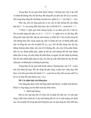 15
Trong thực tế các quá trình thuộc nhóm 1 thường làm việc ở áp suất
và nhiệt độ không đổi, khi đó thay đổi nồng độ của pha này thì sẽ có sự thay
đổi tương ứng nồng độ cân bằng của pha kia, nghĩa là: y*
= f(x) hay x*
= f(y)
Như vậy, khi xét tổng quát tất cả các yếu tố ảnh hưởng lên cân bằng
pha thì C = 3, còn trong điều kiện làm việc cụ thể khi P,T = const thì C = 1.
* Nhóm 2: gồm quá trình chưng luyện, có sự tham gia của 2 cấu tử,
tồn tại dưới dạng hai pha, ta có: C = 2-2+2 = 2, nghĩa là ta có thể thay đổi
đồng thời một cách độc lập áp suất chung và nhiệt độ T mà số pha trong hệ
vẫn không thay đổi. Song ngoài áp suất và nhiệt độ còn có thành phần pha
(tức là nồng độ của cấu tử phân bố xM, yM), nên để đặc trưng cho hệ này
thông thường thừa nhận một yếu tố là không đổi, còn yếu tố kia phụ thuộc
đơn trị vào thành phần pha, nghĩa là khi áp suất không đổi thì một thành
phần pha sẽ ứng với một nhiệt độ nhất định và ngược lại khi nhiệt đọ không
đổi thì một thành phần pha sẽ ứng với một áp suất nhất định thì lúc đó tính
chất pha và thành pha sẽ không bị phá hủy.
Trong thực tế các quá trình thuộc nhóm 2 thường làm việc ở P = const
nên khi nhiệt độ thay đổi thì nồng độ pha lỏng và pha hơi cũng thay đổi
theo. Còn khi quá trình tiến hành ở T = const thì sự thay đổi của áp suất P ta
lại có sự thay đổi phụ thuộc của x và y.
III. Các định luật cân bằng pha:
Cân bằng pha được biểu thị bằng định luật Henry và định luật Raoult.
Phạm vi ứng dụng của hai định luật này khác nhau.
1. Đinh luật Henry:
Khi ta cho một pha khí có chứa cấu tử phân bố tiếp xúc với một pha
lỏng ở điều kiện nhiệt độ và áp suất không đổi thì sẽ có một lượng xác định
các cấu tử phân bố trong pha khí khuyếch tán vào pha lỏng do tính chất hòa
 