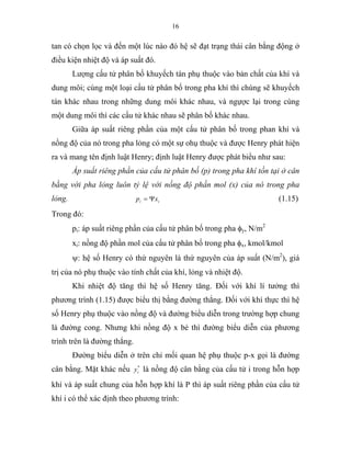 16
tan có chọn lọc và đến một lúc nào đó hệ sẽ đạt trạng thái cân bằng động ở
điều kiện nhiệt độ và áp suất đó.
Lượng cấu tử phân bố khuyếch tán phụ thuộc vào bản chất của khí và
dung môi; cùng một loại cấu tử phân bố trong pha khí thì chúng sẽ khuyếch
tán khác nhau trong những dung môi khác nhau, và ngựợc lại trong cùng
một dung môi thì các cấu tử khác nhau sẽ phân bố khác nhau.
Giữa áp suất riêng phần của một cấu tử phân bố trong phan khí và
nồng độ của nó trong pha lỏng có một sự ohụ thuộc và được Henry phát hiện
ra và mang tên định luật Henry; định luật Henry được phát biểu như sau:
Áp suất riêng phần của cấu tử phân bố (p) trong pha khí tồn tại ở cân
bằng với pha lỏng luôn tỷ lệ với nồng độ phần mol (x) của nó trong pha
lỏng. ii xp Ψ= (1.15)
Trong đó:
pi: áp suất riêng phần của cấu tử phân bố trong pha φy, N/m2
xi: nồng độ phần mol của cấu tử phân bố trong pha φx, kmol/kmol
ψ: hệ số Henry có thứ nguyên là thứ nguyên của áp suất (N/m2
), giá
trị của nó phụ thuộc vào tính chất của khí, lỏng và nhiệt độ.
Khi nhiệt độ tăng thì hệ số Henry tăng. Đối với khí lí tưởng thì
phương trình (1.15) được biểu thị bằng đường thẳng. Đối với khí thực thì hệ
số Henry phụ thuộc vào nồng độ và đường biểu diễn trong trường hợp chung
là đường cong. Nhưng khi nồng độ x bé thì đường biểu diễn của phương
trình trên là đường thẳng.
Đường biểu diễn ở trên chỉ mối quan hệ phụ thuộc p-x gọi là đường
cân bằng. Mặt khác nếu *
iy là nồng độ cân bằng của cấu tử i trong hỗn hợp
khí và áp suất chung của hỗn hợp khí là P thì áp suất riêng phần của cấu tử
khí i có thể xác định theo phương trình:
 
