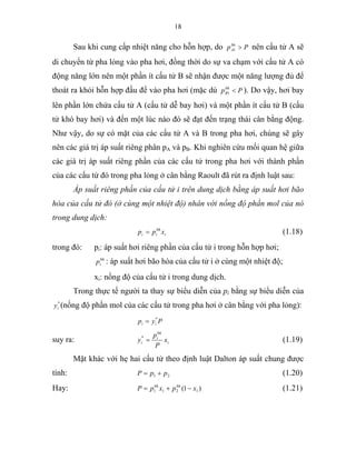 18
Sau khi cung cấp nhiệt năng cho hỗn hợp, do Ppbh
A >1 nên cấu tử A sẽ
di chuyển từ pha lỏng vào pha hơi, đồng thời do sự va chạm với cấu tử A có
động năng lớn nên một phần ít cấu tử B sẽ nhận được một năng lượng đủ để
thoát ra khỏi hỗn hợp đầu để vào pha hơi (mặc dù Ppbh
B <1 ). Do vậy, hơi bay
lên phần lớn chứa cấu tử A (cấu tử dễ bay hơi) và một phần ít cấu tử B (cấu
tử khó bay hơi) và đến một lúc nào đó sẽ đạt đến trạng thái cân bằng động.
Như vậy, do sự có mặt của các cấu tử A và B trong pha hơi, chúng sẽ gây
nên các giá trị áp suất riêng phân pA và pB. Khi nghiên cứu mối quan hệ giữa
các giá trị áp suất riêng phần của các cấu tử trong pha hơi với thành phần
của các cấu tử đó trong pha lỏng ở cân bằng Raoult đã rút ra định luật sau:
Áp suất riêng phần của cấu tử i trên dung dịch bằng áp suất hơi bão
hòa của cấu tử đó (ở cùng một nhiệt độ) nhân với nồng độ phần mol của nó
trong dung dịch:
i
bh
ii xpp = (1.18)
trong đó: pi: áp suất hơi riêng phần của cấu tử i trong hỗn hợp hơi;
bh
ip : áp suất hơi bão hòa của cấu tử i ở cùng một nhiệt độ;
xi: nồng độ của cấu tử i trong dung dịch.
Trong thực tế người ta thay sự biểu diễn của pi bằng sự biểu diễn của
*
iy (nồng độ phần mol của các cấu tử trong pha hơi ở cân bằng với pha lỏng):
suy ra: i
bh
i
i x
P
p
y =*
(1.19)
Mặt khác với hẹ hai cấu tử theo định luật Dalton áp suất chung được
tính: 21 ppP += (1.20)
Hay: )1( 1211 xpxpP bhbh
−+= (1.21)
Pyp ii
*
=
 