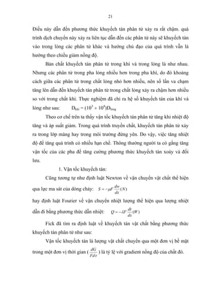 21
Điều này dẫn đến phương thức khuyếch tán phân tử xảy ra rất chậm. quá
trình dịch chuyển này xảy ra liên tục dẫn đến các phân tử này sẽ khuyếch tán
vào trong lòng các phân tử khác và hướng chủ đạo của quá trình vẫn là
hướng theo chiều giảm nồng độ.
Bản chất khuyếch tán phân tử trong khí và trong lỏng là như nhau.
Nhưng các phân tử trong pha lỏng nhiều hơn trong pha khí, do đó khoảng
cách giữa các phân tử trong chất lỏng nhỏ hơn nhiều, nên số lần va chạm
tăng lên dẫn đến khuyếch tán phân tử trong chất lỏng xảy ra chậm hơn nhiều
so với trong chất khí. Thực nghiệm đã chỉ ra hệ số khuyếch tán của khí và
lỏng như sau: Dkhí = (103
÷ 104
)Dlỏng
Theo cơ chế trên ta thấy vận tốc khuyếch tán phân tử tăng khi nhiệt độ
tăng và áp suất giảm. Trong quá trình truyền chất, khuyếch tán phân tử xảy
ra trong lớp màng hay trong môi trường đứng yên. Do vậy, việc tăng nhiệt
độ để tăng quá trình có nhiều hạn chế. Thông thường người ta có gắng tăng
vận tốc của các pha để tăng cường phương thức khuyếch tán xoáy và đối
lưu.
1. Vận tốc khuyếch tán:
Cũng tương tự như định luật Newton về vận chuyển vật chất thể hiện
qua lực ma sát của dòng chảy: )(N
dx
dw
FS µ−=
hay định luật Fourier về vận chuyển nhiệt lượng thể hiện qua lượng nhiệt
dẫn đi bằng phương thức dẫn nhiệt: )(W
dx
dt
FQ λ−=
Fick đã tìm ra định luật về khuyếch tán vật chất bằng phương thức
khuyếch tán phân tử như sau:
Vận tốc khuyếch tán là lượng vật chất chuyển qua một đơn vị bề mặt
trong một đơn vị thời gian (
τFd
dG
) là tỷ lệ với gradient nồng độ của chất đó.
 