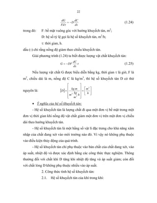 22
dx
dC
D
Fd
dG
−=
τ
(1.24)
trong đó: F: bề mặt vuông góc với hường khuyếch tán, m2
;
D: hệ số tỷ lệ gọi là hệ số khuyếch tán, m2
/h;
τ: thời gian, h.
dấu (-) chỉ rằng nồng độ giảm theo chiều khuyếch tán.
Giải phương trình (1.24) ta biết được lượng vật chất khuyếch tán:
τ
dx
dC
DFG −= (1.25)
Nếu lượng vật chất G được biểu diễn bằng kg, thời gian τ là giờ, F là
m2
, chiều dài là m, nồng độ C là kg/m3
, thì hệ số khuyếch tán D có thứ
nguyên là: [ ] ⎥
⎦
⎤
⎢
⎣
⎡
=
⎥
⎥
⎥
⎥
⎦
⎤
⎢
⎢
⎢
⎢
⎣
⎡
=
h
m
h
m
kg
m
mkg
D
2
3
2
.
• Ý nghĩa của hệ số khuyếch tán:
- Hệ số khuyếch tán là lượng chất đi qua một đơn vị bề mặt trong một
đơn vị thời gian khi nồng độ vật chất giảm một đơn vị trên một đơn vị chiều
dài theo hướng khuyếch tán.
- Hệ số khuyếch tán là một hằng số vật lí đặc trưng cho khả năng xâm
nhập của chất đang xét vào môi trường nào đó. Vì vậy nó không phụ thuộc
vào điều kiện thủy động của quá trình.
- Hệ số khuyếch tán chỉ phụ thuộc vào bản chất của chất đang xét, vào
áp suất, nhiệt độ và được xác định bằng các công thức thực nghiệm. Thông
thường đối với chất khí D tăng khi nhiệt độ tăng và áp suất giảm; còn đối
với chất lỏng D không phụ thuộc nhiều vào áp suất.
2. Công thức tính hệ số khuyếch tán:
2.1. Hệ số khuyếch tán của khí trong khí:
 