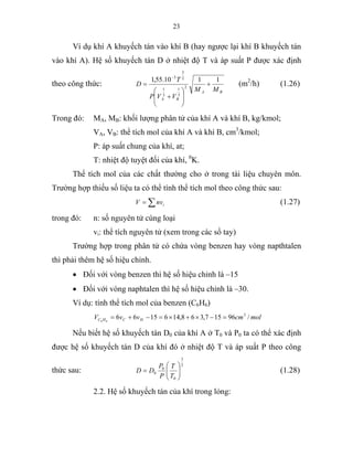 23
Ví dụ khí A khuyếch tán vào khí B (hay ngược lại khí B khuyếch tán
vào khí A). Hệ số khuyếch tán D ở nhiệt độ T và áp suất P được xác định
theo công thức:
BA
BA
MM
VVP
T
D
1110.55,1
2
3
1
3
1
2
3
3
+
⎟
⎟
⎠
⎞
⎜
⎜
⎝
⎛
+
=
−
(m2
/h) (1.26)
Trong đó: MA, MB: khối lượng phân tử của khí A và khí B, kg/kmol;
VA, VB: thể tích mol của khí A và khí B, cm3
/kmol;
P: áp suất chung của khí, at;
T: nhiệt độ tuyệt đối của khí, 0
K.
Thể tích mol của các chất thường cho ở trong tài liệu chuyên môn.
Trường hợp thiếu số liệu ta có thể tính thể tích mol theo công thức sau:
∑= invV (1.27)
trong đó: n: số nguyên tử cùng loại
vi: thể tích nguyên tử (xem trong các sổ tay)
Trường hợp trong phân tử có chứa vòng benzen hay vòng napthtalen
thì phải thêm hệ số hiệu chỉnh.
• Đối với vòng benzen thì hệ số hiệu chỉnh là –15
• Đối với vòng naphtalen thì hệ số hiệu chỉnh là –30.
Ví dụ: tính thể tích mol của benzen (C6H6)
molcmvvV HCHC /96157,368,1461566 3
66
=−×+×=−+=
Nếu biết hệ số khuyếch tán D0 của khí A ở T0 và P0 ta có thể xác định
được hệ số khuyếch tán D của khí đó ở nhiệt độ T và áp suất P theo công
thức sau:
2
3
0
0
0 ⎟⎟
⎠
⎞
⎜⎜
⎝
⎛
=
T
T
P
P
DD (1.28)
2.2. Hệ số khuyếch tán của khí trong lỏng:
 