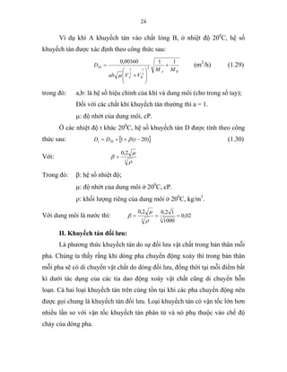24
Ví dụ khí A khuyếch tán vào chất lỏng B, ở nhiệt độ 200
C, hệ số
khuyếch tán được xác định theo công thức sau:
BA
BA
MM
VVab
D
1100360,0
2
3
1
3
1
20 +
⎟
⎟
⎠
⎞
⎜
⎜
⎝
⎛
+
=
µ
(m2
/h) (1.29)
trong đó: a,b: là hệ số hiệu chỉnh của khí và dung môi (cho trong sổ tay);
Đối với các chất khí khuyếch tán thường thì a = 1.
µ: độ nhớt của dung môi, cP.
Ở các nhiệt độ t khác 200
C, hệ số khuyếch tán D được tính theo công
thức sau: [ ])20(120 −++= tDDt β (1.30)
Với:
3
2,0
ρ
µ
β =
Trong đó: β: hệ số nhiệt độ;
µ: độ nhớt của dung môi ở 200
C, cP.
ρ: khối lượng riêng của dung môi ở 200
C, kg/m3
.
Với dung môi là nước thì: 02,0
1000
12,02,0
33
===
ρ
µ
β
II. Khuyếch tán đối lưu:
Là phương thức khuyếch tán do sự đối lưu vật chất trong bản thân mỗi
pha. Chúng ta thấy rằng khi dòng pha chuyển động xoáy thì trong bản thân
mỗi pha sẽ có di chuyển vật chất do dòng đối lưu, đồng thời tại mỗi điểm bất
kì dưới tác dụng của các tia dao động xoáy vật chất cũng di chuyển hỗn
loạn. Cả hai loại khuyếch tán trên cùng tồn tại khi các pha chuyển động nên
được gọi chung là khuyếch tán đối lưu. Loại khuyếch tán có vận tốc lớn hơn
nhiều lần so với vận tốc khuyếch tán phân tử và nó phụ thuộc vào chế độ
chảy của dòng pha.
 