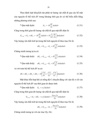 26
Theo định luật khuyếch tán phân tử lượng vật chất đi qua các bề mặt
của nguyên tố thể tích dV trong khoảng thời gia dτ có thể biểu diễn bằng
những phương trình sau:
* Qua mặt dydz: τdydzd
x
C
DGx
∂
∂
−= (1.31)
Cũng trong thời gian đó lượng vật chất đi qua mặt đối diện là:
ττ dxdydzd
x
C
x
Ddydzd
x
C
DdGGG xxdxx ⎟
⎠
⎞
⎜
⎝
⎛
∂
∂
∂
∂
+
∂
∂
−=+=+ (1.32)
Vậy lượng vật chất tích lại trong thể tích nguyên tố theo trục Ox là:
τdxdydzd
x
C
DGGdG xdxxx 2
2
∂
∂
=−= + (1.33)
Chứng minh tương tự ta có:
* Qua mặt dxdz: τdxdydzd
y
C
DGGdG ydyyy 2
2
∂
∂
=−= + (1.34)
* Qua mặt dxdy: τdxdydzd
z
C
DGGdG zdzzz 2
2
∂
∂
=−= + (1.35)
và với toàn bộ thể tích dV ta có:
τdxdydzd
z
C
y
C
x
C
DdGdGdGdG zyx ⎟⎟
⎠
⎞
⎜⎜
⎝
⎛
∂
∂
+
∂
∂
+
∂
∂
=++= 2
2
2
2
2
2
(1.36)
Mặt khác hỗn hợp khí có nồng độ C chuyển động với vận tốc w đi vào
nguyên tố thể tích dV sau thời gian dτ được tính:
* Qua mặt dydz: τCdydzdwG xx = (1.37)
Cũng trong thời gian đó lượng vật chất đi qua mặt đối diện là:
ττ dxdydzd
x
Cw
CdydzdwdGGG x
xxxdxx
∂
∂
+=+=+
)(
(1.38)
Vậy lượng vật chất tích lại trong thể tích nguyên tố theo trục Ox là:
τdxdydzd
x
Cw
GGdG x
xdxxx
∂
∂
=−= +
)(
(1.39)
Chứng minh tương tự với các trục Oy, Oz:
 
